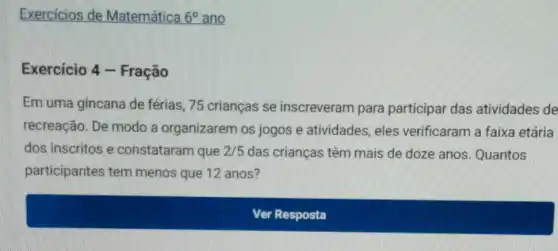 Exercícios de Matemática 6^circ  ano
Exercicio 4 - Fração
Em uma gincana de férias, 75 crianças se inscreveram para participar das atividades de
recreação. De modo a organizarem os jogos e atividades eles verificaram a faixa etária
dos inscritos e constataram que 2/5 das crianças têm mais de doze anos Quantos
participantes tem menos que 12 anos?
Ver Resposta