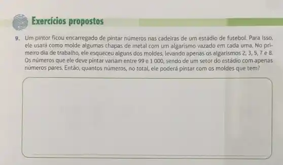 Exercícios propostos
9. Um pintor ficou encarregado de pintar números nas cadeiras de um estádio de futebol. Para isso,
ele usará como molde algumas chapas de metal com um algarismo vazado em cada uma. No pri-
meiro dia de trabalho , ele esqueceu alguns dos moldes, levando apenas os algarismos 2,3,5,7 e 8.
Os números que ele deve pintar variam entre 99 e 1000, sendo de um setor do ......................................................................
números pares. Então, quantos números, no total, ele poderá pintar com os moldes que tem?
square