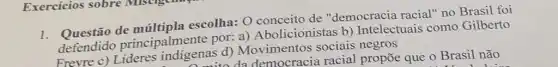 Exercícios sobre MINUE
1.Questão de múltipla escolha: 0 conceito de "democracia racial" no Brasil foi
defendido principalmente por:a) Abolicionistas b)Intelectuais como Gilberto
Frevre c) Lideres indigenas d)Movimentos sociais negros
a da democracia racial propōe que o Brasil não