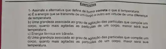 Exercícios
1- Assinale a alternativa que define de forma correta o que é temperatura:
a) E a energia que se transmite de um corpo a outro em virtude de uma diferença
de temperatura.
b) Uma grandeza associada ao grau de agitação das partículas que compōe um
corpo, quanto mais agitadas as particulas de um corpo , menor será sua
temperatura.
c) Energia térmica em trânsito.
d) Uma grandeza associada ao grau de agitação das partículas que compōe um
corpo,quanto mais agitadas as particulas de um corpo , maior será sua
temperatura.