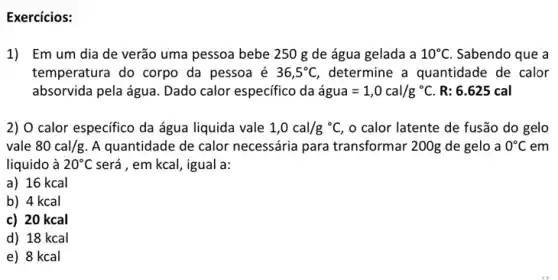 Exercícios:
1) Emum dia de verão uma pessoa bebe 250 g de água gelada a 10^circ C Sabendo que a
temperatura do corpo da pessoa é 36,5^circ C determine a quantidade de calor
absorvida pela água. Dado calor especifico da acute (a)gua=1,0cal/g^circ C. R: 6.625 cal
2) O calor especifico da água liquida vale 1,0cal/g^circ C, , o calor latente de fusão do gelo
vale 80cal/g A quantidade de calor necessária para transformar 200g de gelo a 0^circ C em
liquido à 20^circ C será , em kcal, igual a:
a) 16 kcal
b) 4 kcal
c) 20 kcal
d) 18 kcal
e) 8 kcal