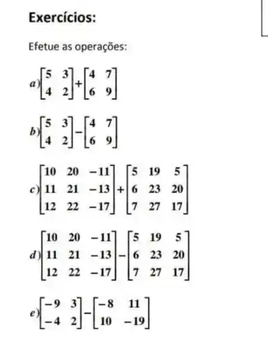 Exercícios:
Efetue as operações:
a)[} 5&3 4&2 ]
b [} 5&3 4&2 ]
c [} 10&20&-11 11&21&-13 12&22&-17 ]
d) [} 10&20&-11 11&21&-13 12&22&-17 ]
e) [} -9&3 -4&2 ]