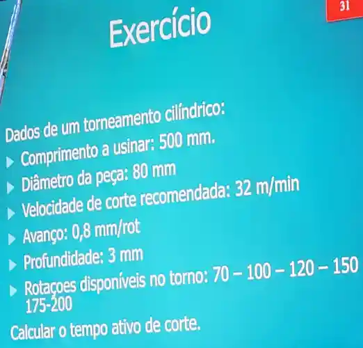 Exerc
Dados de um torneamento cilíndrico:
D Comprimento usinar:500 mm.
Diâmetro da peca: 80 mm
Velocidade de corte recomendada: 32m/min
Avanço: 0,8mm/rot
Profundidade:3 mm
> Rotacoes disponiveis no torno: 70-100-120-150
175-200
Calcular o tempo ativo de corte.