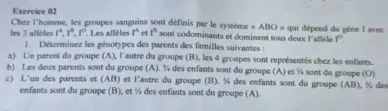 Exercice 02
Chez l'homme, les groupes sanguins sont définis par le système <<ABO >> qui dépend du gène I avec
les 3 allèles I^A,I^B,I^O Les allèles I^A et I^B
sont codominants et dominent tous deux l'alléle I^0
1. Déterminez les génotypes des parents des familles suivantes :
a) Un parent du groupe (A) , l'autre du groupe (B) les 4 groupes sont représentés chez les enfants.
b) Les deux parents sont du groupe (A).3/4 des enfants sont du groupe (A) et 1/4 sont du groupe (O)
c) L'un des parents et (AB) et l'autre du groupe (B) 1/4
des enfants sont du groupe (AB),1/2
des
enfants sont du groupe (B) , et 1/4 des enfants sont du groupe (A)