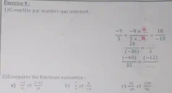 Exercice 4 :
1)Complète par nombre qui convient :
(-9)/(5)=(-9times ldots ldots )/(5times ldots ldots )=(18)/(-10)
(24)/((-36))=(... ... )/(3)
((-60))/(35)=((-12))/(ldots ldots )
2)Comparer les fractions suivantes :
a) (-3)/(5) et ((-6))/(10)
b) (7)/(4) et (6)/(-3)
c) (15)/(20) ct (-39)/(52)