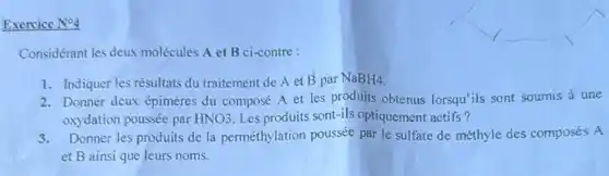 Exercice N^circ 4
Considérant les deux molécules A et B ci-contre :
1. Indiquer les résultats du traitement de A et
B par NaBH4.
2. Donner deux épimères du composé A et les produits obtenus lorsqu'ils sont soumis a une
oxydation poussée par HNO3 Les produits sont-ils optiquement actifs?
3.Donner les produits de la perméthylation poussée par le sulfate de méthyle des composés A
et B ainsi que leurs noms.