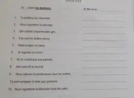 EXERCICES
Ex Joime les bonbons.
__
1.Tu preferes les chocolats
__
2. Nous regardons le paysage
__
3 Be achete Timpermeable gris
__
4.I so met les bottes noires
__
5 Morie poigne sa soour
__
6. Je regarde ma mere
__
7.It's no voient pas ses parents
__
8.Mon pére lit le journal
__
9.Nous saluons la professoure tous les matins
__
Tamére prepare la tarte aux pommes
__
10. Nous regardons la télevision tous les soirs
__