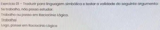 Exercicio 01 -Traduzir para linguagem simbolica e testara validade do seguinte argumento:
Se trabalho, nào posso estudar.
Trabalho ou passo em Raciocinio Lógico.
Trabalhei
Logo, passei em Raciocínio Lógico