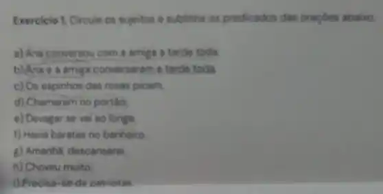 Exercicio 1. Circule os sujeitos e sublinhe os predicados das oraçdes abaixo
a) Ane conversou com a amiga a tarde toda
b) Anae a amiga conversaram a tarde toda
c) Os espinhos das rosas picam
d) Chamaram no port6.
e) Devagar se vai ao longe
f) Havia baratas no banheiro
g) Amanha, descansarel.
h) Choveu muito
i) Precisa-se de patriotas