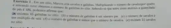 Exercicio 1 . Em um sitio, Marcos cria cavalos e galinhas Multiplicando o número de cavalospor quatro
e somando nove obtemos o número de galinhas no sitio . Sabendo-se que entre esses animais a quantidade
de pés é 186 podemos afirmar que:
(a) existem 65 galinhas no sitio (b) o número de galinhas é um número par (c) o número de cavalos é
um múltiplo de seis (d) o número de galinhas é menor que o número de cavalos (e) existem 21 cavalos
no sitio