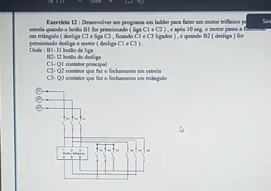 Exercicio 12: Desenvolver um programa em ladder para fazer um motor trifásico pc
estrela quando o botǎo B1 for pressionado (liga C1 c C2 ), c após 10 seg o motor passe a fi functuran
em triângulo ( desliga C2 e liga C3 , ficando Cl e C3 ligados), c quando B2 (desliga ) for
pressionado desliga o motor (desliga C1 e C3 ) .
Onde : B1- II botǎo de liga
B2- 12 botǎo de desliga
C1-Q1 contator principal
C2- Q2 contator que faz o fechamento em estrela
C3- Q3 contator que faz o fechamento cm triângulo