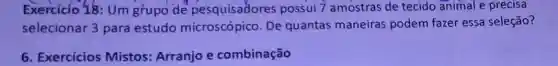 Exercicio 18: Um grupo de pesquisadores possui 7 amostras de tecido animal e precisa
selecionar 3 para estudo microscópico. De quantas maneiras podem fazer essa seleção?
6. Exercícios Mistos: Arranjo e combinação