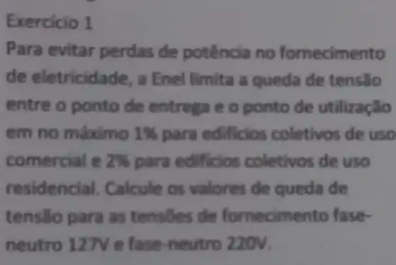 Exercicio 1
Para evitar perdas de no fornecimento
de eletricid ade, a Enel limita a queda de tensão
entre o ponto de entrega e o ponto de utilização
em no máximo 1% 	coletivos de uso
comercial e 2%  pa de uso
residencial Calcule os valores de queda de
tensão pa ra as tensoes de fornecimento fase-
neutro 127 refase-n eutro 220V.