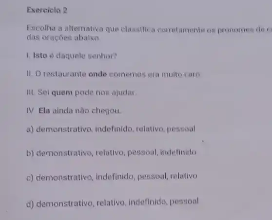 Exercicio 2
Escolha a alternativa que classifica corretamente os pronomes de o
das orações abaixo.
1. Isto é daquele senhor?
II. O restaurante onde comemos era muito caro
III. Sei quem pode nos ajudar.
IV. Ela ainda não chegou.
a) demonstrativo , indefinido, relativo , pessoal
b) demonstrativo, relativo , pessoal, indefinido
c) demonstrativo , indefinido, pessoal relativo
d) demonstrativo relativo, indefinido pessoal