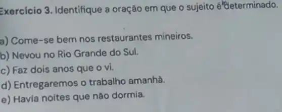 Exercicio 3. Identifique a oração em que o sujeito é'teterminado.
a) Come-se bem nos restaurantes mineiros.
b) Nevou no Rio Grande do Sul.
c) Faz dois anos que o vi.
d) Entregaremos o trabalho amanhã.
e) Havia noites que nào dormía.