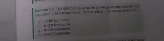 Exercicio 3.31 (SARESP)Dois terços da população de um município cor-
respondem a 36.000 habitantes. Pode-se afirmar que esse município tem:
(a) 18.000 habitantes.
(b) 36.000 habitantes.
(c) 48.000 habitantes.
(d) 54.000 habitantes.