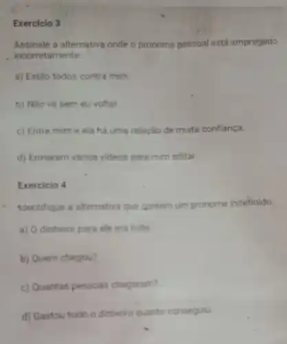 Exercicio 3
Assinale a alternative onde o p pronome me pessoal está empregado
incorretamente
a) Estão todos contra mim.
b) Não vá sem eu voltar.
c) Entre mim e ela há uma relação de muita confiança.
d) Enviaram vários videos para mim editar.
Exercicio 4
identifique a alternativa que contem um pronome indefinido
a) O dinheiro para ele era tudo
b) Quem chegou?
c) Quantas pessoas chegaram?
d) Gastou todo o dinheiro quanto conseguiu