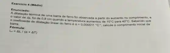 Exercicio 4 (Médio)
Enunciado:
valor de comprimento, e
foi de 0,8 cm quando a temperatura aumentou de
10^circ C para 40^circ C
barra.
Delta L
térmica de uma barra de ferro foi observada a partir do aumento no
Fórmula:
L_(0)=Delta L/(atimes Delta T)