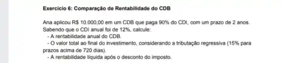 Exercicio 6: Comparação de Rentabilidade do CDB
Ana aplicou R 10.000,00 em um CDB que paga 90%  do CDI, com um prazo de 2 anos.
Sabendo que o CDI anual foi de 12%  calcule:
- A rentabilidade anual do CDB
- O valor total ao final do investimento, considerando a tributação regressiva 15%  para
prazos acima de 720 dias).
- A rentabilidade liquida após o desconto do imposto.