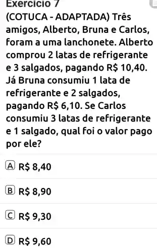 Exercicio 7
(COTUCA - ADAPT ADA) Três
amigos , Alberto , Bruna e Carlos,
Foram a uma lanchonete . Alberto
comprou 2 latas de refrigerante
e 3 salgados , pagando RS 10,40
Já Bruna consumiu 1 lata Ide
refrigerante e 2 salgados,
pagando RS6,10 . Se Carlos
consumiu 3 latas de refrigerante
e 1 salgado , qual Foi o valor pago
por ele?
A RS8,40
B RS 8,90
RS9,30
D R 9,60