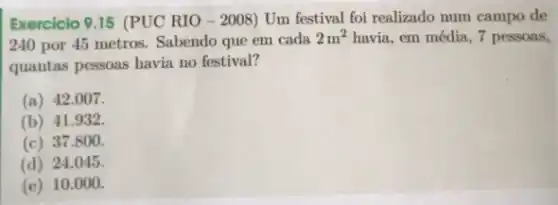 Exercicio 9.15 (PUC RIO-2008) Um festival foi realizado num campo de
240 por 45 metros Sabendo que em cada
2m^2 havia, em média, 7 pessoas,
quantas pessoas havia no festival?
(a) 42.007 .
(b) 41.932
(c) 37.800 .
(d) 24.045 .
(e) 10 .000.