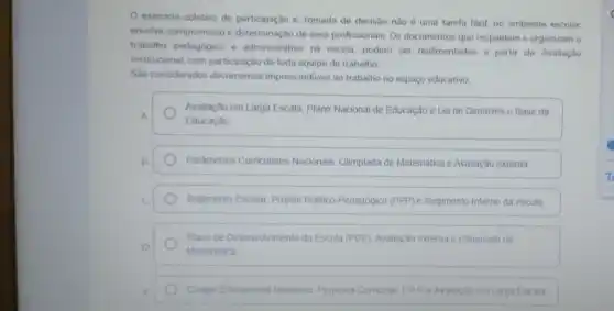 exercicio coletivo de participação e, tomada de decisão nào é uma tarefa fácil, no ambiente escolar.
envolve compromisso e determinação de seus profissionais. Os documentos que respaldam e organizam o
trabalho pedagógico e administrativo na escola podem ser realimentados a partir da Avaliação
Institucional, com participação de toda equipe de trabalho.
Sao considerados documentos imprescindiveis ao trabalho no espaço educativo:
Avallação em Larga Escala Plano Nacional de Educação e Lei de Diretrizes e Base da
Educação
Parámetros Curriculares Nacionais, Olimplada de Matemática e Avaliação externa.
Regimento Escolar, Projeto Politico-Pedagógico (PPP)e Regimento Interno da escola
Plano de Desenvolvimento da Escola (PDE), Avaliação externa e Olimpiada de
Matemática
Codigo Educacional Brasileiro Proposta Curricular PPP e Avaliação em Larga Escala.