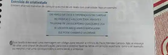 Exercicio de criatividade
Existem diversas maneiras de conduzir a escrita de um relato com criatividade. Veja um exemplo:
__
UM AMIGO ME DISSE A DIFERENCA ENTRE CHATEAR
30 ogmino . SHIHDNE 3
TELEFONE DE UM ESCRITÓRIC QUALQUER ELIGA
32 U3OV3TA M3UQ
ELE PODE CHAMAR O VALDEMAR.
Sua tarefa é escrever uma mensagem em código para resumir a crônica de Paulo Mendes Campos . Não se esqueça
de criar uma chave de para isso é possivel fazer as letras em posição espelhada , como a do exemplo,
ou mesmo criar uma correspondência entre letras e simbolos.