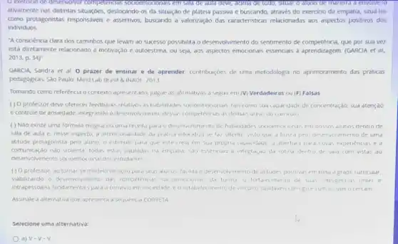 exercicio de deservolvel Competencias socioemocronats em sala de aula deve, adma de tudo.situar o auno de manelia a envolve-10
ativamente nas distintas situaçoes, deslocando-os da situação de plateia passiva e buscando, através do exercicio da empatia, situá-los
como protagonistas responsáves e assertivos, buscando a valorização das caracteristicas relacionadas aos aspectos positivos dos
individuos.
"A consciencia clara dos caminhos que levam ao sucesso possibilita o desenvolvmento do sentimento de competência, que por sua vez
está diretamente relacionado d motivação e autoestima, ou seja, aos aspectos emocionals essenciais a aprendizagem (GARCIA et al.
2013, p. 34)''
GARCIA, Sandra et al O prazer de ensinar e de aprender contriburçóes de uma metodologia no aprimoramento das práticas
pedagógicas. Sào Paulo: Mind Lab Brasil & INADE , 2013
Tomando como referência o contexto apresentado, juigue as afirmativas a seguir em (V) Verdadeiras ou (F)Falsas
( ) 0 professor deve oferecer feedbacks relativos as habilidades socioemocionars, tais como sud (apa idade de concentração, sua atençao
e controle de ansiedade, integrando o desenvolvimento dessds competencias as demais areas do curriculo
( ) Nào existe uma formula magica ou uma receita para o desenvolvimento de habilidades socioemocionals em nossos alunos dentro de
Sala de aula e nesse aspecto, a intencionalidade da pratica educativa se faz latente, visto que d busca pelo desenvolvimento de uma
attitude protagonista pelo aluno o estimulo para que este crela em sud propria capacidade a aberture para nowas experiencias e d
comunicaçao nào violenta, todas estas pautadas na empalia, sao essenciars a integraçao da rotind dentro de sola com vistas do
desenvolwimento socioemociona dos estudantes
( ) O professor, do tornai se modelo de açdo para seus alunos, facilita o desenvolvimento de attitudes positivas em toda d grade curricular
viabilizando o desenvolvmento das competencias da turma, o fortalec imento de suas inteligencia:. finter e
intrapessoais), fundamentais para o convivio em soc ledade eo estabelecimento de vinculos saudiveis consigo e com os que ocercam
Assinale a alternativa que apresenta a sequencia CORRETA