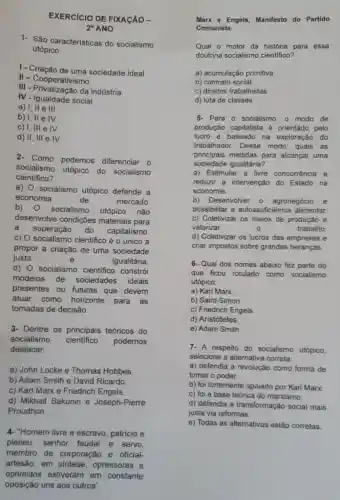 EXERCICIO DE FIXACÃO __
2^circ  ANO
1- São características do socialismo
utópico:
1 - Criação sociedade ideal.
II- Cooperativismo.
III - Privatização da indústria.
IV - Igualdade social
a) I, II e III
b) I, II e IV
c) I, III e IV
d) II, III e IV
Como podemos diferenciar o
socialismo
utópico do socialismo
científico?
a) 0 socialismo utópico defende a
economia	de	mercado
b)
) socialismo utópico não
desenvolve condições materiais para
a
superação do capitalismo.
c) 0 científico é o único a
propor a criação de uma sociedade
justa	e	igualitária.
d) 0 socialismo cientifico constrói
modelos de sociedades ideais
presentes ou futuras que devem
atuar como horizonte para as
tomadas de decisão.
3- Dentre os principais teóricos do
socialismo cientifico podemos
destacar
a) John Locke e Thomas Hobbes
b) Adam Smith e David Ricardo
c) Karl Marx e Friedrich Engels.
d) Mikhail Bakunin e Joseph-Pierre
Proudhon.
4- "Homem livre e escravo, patricio e
plebeu, senhor feudal e servo,
membro de corporação e oficial-
artesão, em opressores e
oprimidos estiveram em constante
oposição uns aos outros".
Marx e Engels Manifesto do Partido
Comunista.
Qual o motor da história para essa
doutrina socialismo cientifico?
a) acumulação primitiva
b) contrato social
c) direitos trabalhistas
d) luta de classes
5. Para o socialismo o modo de
produção capitalista é orientado pelo
lucro e baseado na exploração do
trabalhador. Desse modo, quais as
principais medidas para alcançar uma
sociedade igualitária?
a) Estimular a livre concorrência e
reduzir a intervenção do Estado na
economia.
b) Desenvolver - agronegócio e
possibilitar a autossuficiência alimentar.
c) Coletivizar os meios de produção e
valorizar	0	trabalho
d) Coletivizar os lucros das empresas e
criar impostos sobre grandes heranças.
6- Qual dos nomes abaixo fez parte do
que ficou rotulado como socialismo
utópico:
a) Karl Marx.
b) Saint-Simon
c) Friedrich Engels.
d) Aristóteles
e) Adam Smith.
7- A respeito do socialismo utópico,
selecione a alternativa correta:
a) defendia a revolução como forma de
tomar o poder.
b) foi fortemente apoiado por Karl Marx.
c) foi a base teórica do marxismo.
d) defendia a transformação social mais
justa via reformas.
e) Todas as alternativas estão corretas.