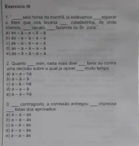 Exercicio III
1. __ seis horas da manhã já estávamos __ esperar
trem que nos levaria __ cidadezinha, de onde
iriamos, __ cavalo, __ fazenda do Sr. Juca."
a) as -a-a - à - a
b) às - a - à - à -
C) as - a-a
d) às - a - à - a
e) as -à -à -a-a
2. Quanto __ mim, nada mais direi __ favor ou contra
uma decisão sobre a qual já opinei __ muito tempo.
a) a-a - hà
b) à -à - à
c) a-à - há
d) à -a-a
e) à -à - há
3. __ contragosto, a comissão entregou __ impressa
__ listas dos aprovados.
a) a-a-as
b) a-à - às
c) a -à - as
d) à -a-as
e) a-grave (a)-grave (a)s