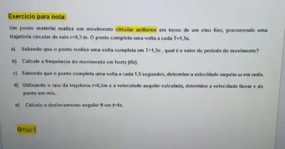 Exercicio para nota:
Um ponto material realiza um movimento circular uniforme em torno de um eixo fixo, percorrendo uma
trajetória circular de raio r=0,3m O ponto completa uma volta a cada T=1,5s.
a) Sabendo que o ponto realiza uma volta completa em T=1,5s , qual é o valor do periodo do movimento?
b) Calcule a frequência do movimento em hertz (Hz)
c) Sabendo que o ponto completa uma volta a cada 1,5 segundos,determine a velocidade angular w em rad/s.
d) Utilizando o raio da trajetória r=0,5m e a velocidade angular calculada, determine a velocidade linear v do
ponto em m/s
e) Calcule o deslocamento angular 6 em t=4s