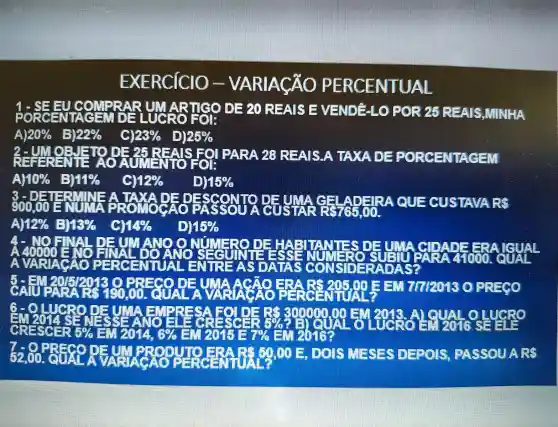 EXERCICIO -VARIACÃO PERCENTUAL
1-SEE UNARTIGO DE 20 REAIS EVENDELLO FOR 25 REAIS,MINHA
A 20%  B 22%  c 123%  25% 
b-ungar AOA PARA 20 REAIS.A TAXA DE PORCENTAGEM
Al 10%  B 11% 	12% 	15% 
3 -DETE course ADERA QUE CUSTAVARS
A 12%  13%  14% 	15% 
A 40000 ENO ERAIGUAL
SAUTION OLD COA nerors Europe OPRECO
6-OLUCRO DEUTAF
film bladed
CRESCE 5%  EUZONA 6%  FOREE 7%  Enzbiên
7-0 PRECO DEUTPFOD JIO ERARG 80,00 E DOIS MESTS DEPOIS PASSOUA RS