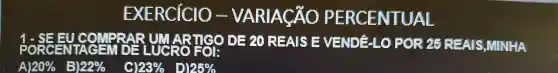 EXERCICIO -VARIACÃO PERCENTUAL
1-SEEUC OMPRARUM ARTIGO DE 20 REAIS E VENDE-LO POR 25 REAIS MINHA
A 20%  5 22%  c 123%  D 25%