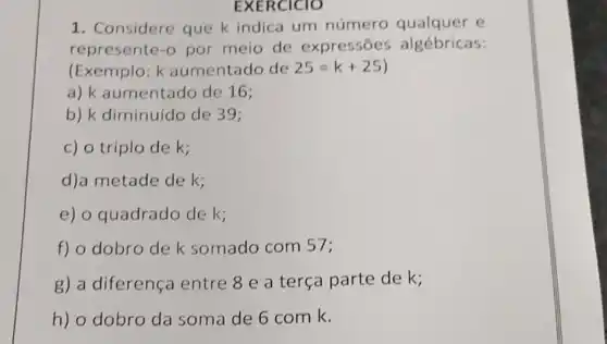 EXERCICIO
1. Considere que k indica um número e
represente-o por meio de expressōes algébricas:
(Exemplo: k aumentado de 25=k+25)
a) k aumentado de 16;
b) k diminuído de 39;
c) o triplo de k;
d)a metade de k;
e) o quadrado de k;
f) o dobro de k somado com 57;
g) a diferença entre 8 e a terça parte de k;
h) o dobro da soma de 6 com k.