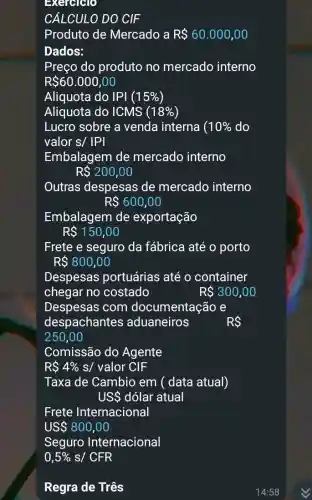 Exercicio
CÁLCULO DO CIF
Produto de Mercado a R 60.000,00
Dados:
Preço do produto no mercado interno
R 60.000,00
Aliquota do IPI (15% )
Aliquota do ICMS (18% )
Lucro sobre a venda interna ( 10%  do
valor s/vert Pvert 
Embalagem de mercado interno
R 200,00
Outras despesas de mercado interno
R 600,00
Embalagem de exportação
R 150,00
Frete e seguro da fábrica até o porto
R 800,00
Despesas portuárias até o container
chegar no costado	R 300,00
Despesas com documentação e
despachante s aduaneiros	RS
250,00
Comissão do Agente
RS 4%  s/ valor CIF
Taxa de Cambio em ( data atual)
USS dólar atual
Frete Internacional
US 800,00
Seguro Internacional
0,5%  s/ CFR
Regra de Três