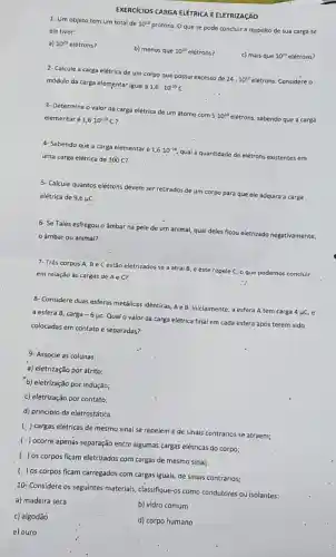 EXERCICIOS CARGA ELÉTRICA E ELETRIZACÃO
1- Um objeto tem um total de 10^23
protons. O que se pode concluir a respeito de sua carga se ele tiver:
a) 10^23 elétrons?
b) menos que 10^23 elétrons?
c) mais que 10^23 elétrons?
2- Calcule a carga elétrica de um corpo que possul excesso de
24cdot 10^12 elétrons. Considere o módulo da carga elementar igual a
1,6cdot 10^-19C
3- Determine o valor da carga elétrica de um átomo com
5cdot 10^10
elétrons, sabendo que a carga elementaré 1,6cdot 10^-19C
4- Sabendo que a carga elementar
acute (e)1,6cdot 10^-19
qual a quantidade de elétrons existentes em uma carga elétrica de 100C
5- Calcule quantos elétrons devem ser retirados de
um corpo para que ele adquira a carga elétrica de 9,6 HC
6- Se Tales esfregou o âmbar na pele de um animal,
qual deles
ficou eletrizado negativamente,
âmbar ou animal?
7- Três corpos A,Be C estão eletrizados se a atral B, e este repele C, o que podemos concluir
em reiação às cargas de A e C?
8- Considere duas esferas metálicas idênticas, Ae
B. inicialmente ite, a esfera A tem carga 4 uc, e a esfera B, carga-6mu c
Qual o valor da carga elétrica final
al em cada esfera'após terem sido
colocadas em contato e separadas?
9. Associe as'colunas:
a) eletrização por atrito;
b) eletrização por indução;
c) eletrização por contato;
d) princípio da eletrostática
(.) cargas elétricas de mesmo sinal se repelem e de sinais contrários se atraem;
( ) ocorre apenas separação entre algumas cargas elétricas do corpo;
( ) os corpos ficam eletrizados com cargas de mesmo sinal;
( ) os corpos ficam carregados com cargas iguais de sinais contrários;
10- Considere os seguintes materiais, classifique-os como condutores ou isolantes:
a) madeira seca
b) vidro comum
c) algodão
d) corpo humano
e) ouro