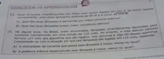 EXERCICIOS DE APRENDIZAGEM
12. Duas làmpadas incandescentes são feitas para serem ligadas em 127 V. Se forem ligadas
corretamente, uma delas apresenta potêncla de 60 We a outra, de 100 W.
A) Qual das duas lâmpadas é percorrida por maior corrente elétrica?
B) Qual das duas lâmpadas possui maior resistência elétrica?
13. Há alguns anos no Brasil, eram encontradas lâmpadas incandescentes fabricadascional
funcionar normalmente em uma tensão volts. No entanto, a rede elétrica
fornece 127 volts aos aparelhos que são ligados. Isso diminula a vida útil desses aparelhos.
Comparando-se com a situação em que tais lâmpadas são ligadas em 110 volts responda:
A) A intensidade da corrente que passa pela lâmpada é maior menor ou igual?
B) A potência elétrica desenvolvida pela lâmpada é maior menor ou igual?