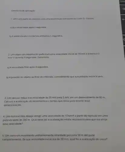 Exercicios de apticação
1. Um carro parte do repouso com uma aceleração constante de 2m/s^wedge 2 Calcule:
a) Sua volocidade após 5 segundos.
b) A distância percorrida nos primeiros 5 segundos.
2. Um objeto em movimento parte com uma velocidade inicial de 10m/s e acelera a 3
m/s^wedge 2 durante 4 segundos.Determine:
a) A velocidade final após 4 segundos.
b) A posição do objeto ao final do intervalo, considerando que sua posição inicial é zero.
3. Um veiculo reduz sua velocidade de 25m/s para 5m/s em um deslocamento de 60 m.
Calcule a aceleração do movimento e o tempo que levou para ocorrer essa
desaceleração
4. Um motociclista deseja atingir uma velocidade de 10km/h a partir do repouso emuma
pista de teste de 200 m. Qual deve ser a aceleração média necessária para que ele atinja
essa velocidade?
5. Um carro em movimento uniformemente retardado percorre 50 m até parar
completamente. Se sua velocidade inicial era de 20m/s qual foi a aceleração do carro?