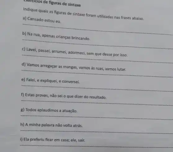 exercicios de figuras de sintaxe
Indique quais as figuras de sintaxe foram utilizadas nas frases abaixo.
a) Cansado estou eu.
__
__
passei, arrumei
__
d) Vamos arregaçar
__
e) Falei, e explique , e conversei.
__
f) Estas provas, não sei o que dizer do resultado.
__
g) Todos aplaudimos a atuação.
__
h) A minha palavra não volta atrás.
__
i) Ela preferiu ficar em casa; ele, sair.
__