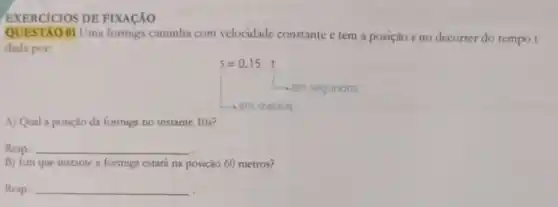 EXERCICIOS DE FIXACÁO
QUESTAO 01 Uma formiga caminha com velocidade constante e tem a posição s no decorrer do tempo t
dada por:
s=0,15.t
A) Qual a posição da formiga no instante 10s?
Resp.: __
B) Em que instante a formuga estará na posição 60 metros?
Resp.: __