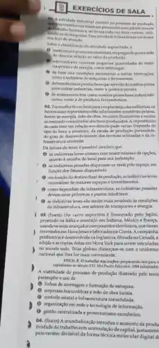 EXERCICIOS DE SALA
of A atividade industrial consiste no processo de produção
dowabalho humano e.forma cada vez main comum, utili-
transformar matérian primas em mercadori através
demdquinas. Fissa atividade é classificada conforme
seu foco de
Sobre a classificacio da atividade supracitada, a
(1) tradicionalépouco automatizada, empregando pouca mão
de obra em relação ao valor da produção.
(1) intermediária consome pequenas quantidades de maté-
ria-prima o de energia,como siderurgia.
(1) de base cria condiçbes necessárias a outras fabricaçōes,
como a industria de máquinas e ferramentas.
(1) debens duráveis produz bens que servirão de matéria-prima
para outras indústrias como a química pesada.
(1) de acabamento tem como matéria-prima bens industriali-
zados, como a de produtos farmacêuticos.
02. Na escolha de um local para a implantação das indústrias , os
fatores mais importante:estão relacionados a matérias-primas,
fontes de energia, mão de obra, recursos financeiros e acesso
ao mercado consumidor dos bens produzidos. A importância
de cada fator em relação aos demais pode variar. Depende do
tipo de bens a da escala de produção pretendida,
do grau de desenvolvimento das técnicas utilizadas e da in-
fraestrutura existente.
Da leitura do texto é possivel concluir que
(A) as indústrias leves contam com maior número de opções,
quanto à escolha do local para sua instalação.
(1) as indústrias pesadas dispersam-se mais pelo espaço, em
função dos fatores disponíveis.
C em função do destino final da produção,as indústrias leves
necessitam de maiores espaços e investimentos.
(1) como dependem de infraestrutura, as indústrias pesadas
devem estar próximas a portos marítimos.
(1) as indústrias leves são muito mais sensivels às condições
da infraestrutura, nos setores de transportes e energia.
03. (Enem) Um carro esportivo é financiado pelo Japão,
projetado na Itália e montado em Indiana,México e França,
usando 08 mais avançados componentes eletrônicos,que foram
inventadosem Nova Jérsei e fabricados na Coreia.A campanha
publicitária é desenvolvid lana Inglaterra, filmada no Canadá, a
edição e as cópias,feitas em Nova York para serem veiculadas
no mundo todo. Teias globais disfarçam-se com o uniforme
nacional que lhes for mais conveniente.
REICH, R. O trabalho das nações: preparando-no:para o
capitalismo no século XXI.São Paulo: Educator,1994 (adaptado).
A viabilidade do processo de produção ilustrado pelo texto
pressupōe o uso de
(A) linhas de montagem e formação de estoques.
(B) empresas burocráticas e mão de obra barata.
(C) controle estatal e infraestrutura consolidada.
(D) organização em rede e tecnologia de informação.
(B) gestão centralizada e protecionismo econômico.
04. (Enem) A mundialização introduzoaumento da produ
tividade do trabalho sem acumulação de justament
pelo caráter divisível da forma técnica molecular digital d