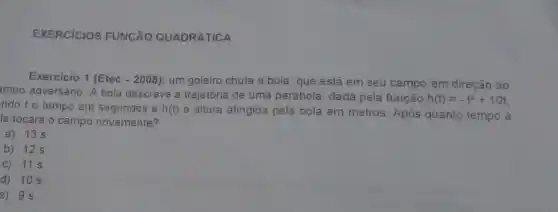 EXERCICIOS FUNGÃO QUADRÁTICA
Exercicio 1 (Etec - 2008)um goleiro chuta a bola, que está em seu campo'em direção ao
impo adversário. A bola descreve a trajetória de uma parábola, dada pela função
h(t)=-t^2+10t
ndo to tempo em segundos e h(t)
a altura atingida pela bola em metros. Após quanto tempo a
la tocará o campo novamente?
a) 13 s
b) 12 s
C) 11 s
d) 10 s
e) 9 s