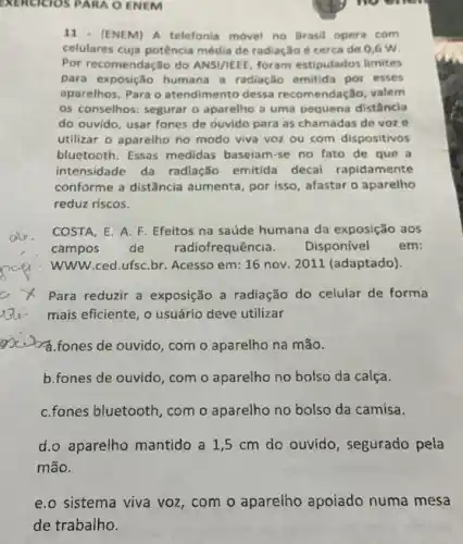 EXERCICIOS PARA O ENEM
11.(ENEM) A telefonia movel no Brasil opera com
celulares cuja potência média de radiação é cerca de 0,6 w
Por recomendação do ANSI/IEEE, foram estipulados limites
para exposição humana a radiação emitida por esses
aparelhos, Para o atendimento dessa recomendação, valem
os conselhos: segurar o aparelho a uma pequena distância
do ouvido, usar fones de ouvido para as chamadas de voze
utilizar o aparelho no modo viva voz ou com dispositivos
bluetooth. Essas medidas baseiam-se no fato de que a
intensidade da radiação emitida decai rapidamente
conforme a distǎncia aumenta, por isso , afastar o aparelho
reduz riscos.
COSTA, E. A. F Efeitos na saúde humana da exposição aos
campos de radiofrequência. Disponivel	em:
WWW.ced.ufsC.br Acesso em: 16 nov 2011 (adaptado).
Para reduzir a exposição a radiação do celular de forma
mais eficiente, o usuário deve utilizar
ad.fones de ouvido, com o aparelho na mão.
b.fones de ouvido com o aparelho no bolso da calça.
C.fones bluetooth , com o aparelho no bolso da camisa.
d.o aparelho mantido a 1,5 cm do ouvido , segurado pela
mão.
sistema viva voz , com o aparelho apoiado numa mesa