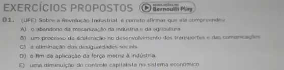 EXERCICIOS PROP OSTO s
01. (UPE) Sobre a Revolucão Industrial, é correto afirmar que ela compreendeu
A) o abandono da mecanização da indústria e da agricultura
B) um processo de aceleração no desenvolvimento dos transportes e das comunicaçoes
C) a eliminação das desigualdades sociais.
D) 0 fim da aplicação da força motriz à indústria.
E) uma diminuição do controle capitalista no sistema económico.
Bernoulli Play