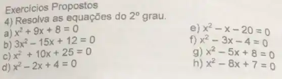 Exercicios Propostos
4) Resolva as equações do 2^circ  grau.
x^2+9x+8=0
b) 3x^2-15x+12=0
e
x^2+10x+25=0
f) x^2-x-20=0 x^2-3x-4=0
x^2-2x+4=0
g)
x^2-5x+8=0 x^2-8x+7=0
h)