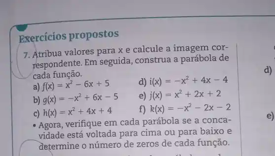 Exercicios propostos
7.Atribua valores para x e calcule a imagem cor-
respondente Em seguida , construa a parábola de
cada função.
a) f(x)=x^2-6x+5
d) i(x)=-x^2+4x-4
b) g(x)=-x^2+6x-5
e) j(x)=x^2+2x+2
C) h(x)=x^2+4x+4
f) k(x)=-x^2-2x-2
Agora , verifique em cada parábola se a conca-
vidade está voltada para cima ou para baixo e
determine o número de zeros de cada função.
e)