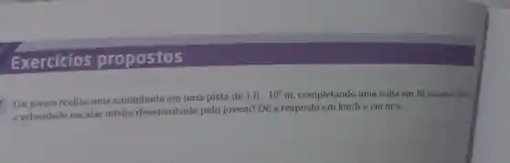 Exercicios propostos
Um jovem realiza uma caminhada em uma pista de
1,0cdot 10^3m , completando uma volta em 10 minutos. Quilt
a velocidade escalar média desenvolvida pelo jovem? Dê a resposta em
km/h e em m/s