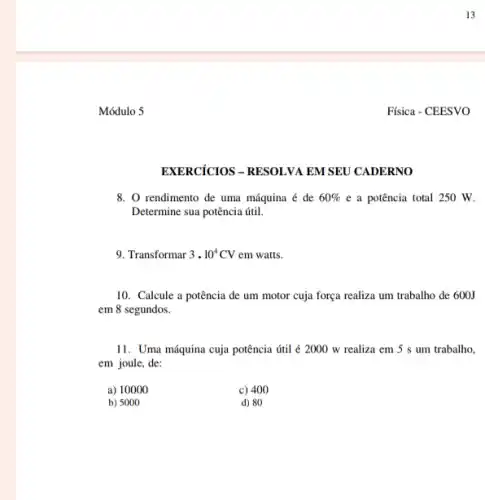 EXERCICIOS - RESOLVA EM SEU CADERNO
8. O rendimento de uma máquina é de 60%  e a potência total 250 W.
Determine sua potência útil.
9. Transformar 3cdot 10^4CV em watts.
10. Calcule a potência de um motor cuja força realiza um trabalho de 600J
em 8 segundos.
11. Uma máquina cuja potência útil é 2000 w realiza em 5 s um trabalho,
em joule, de:
a) 10000
c) 400
b) 5000
d) 80