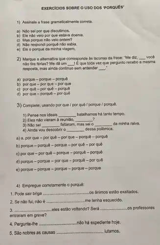 EXERCICIOS SOBRE O USO DOS 'PORQUES'
1) Assinale a frase gramaticalmente correta.
a) Não sei por que discutimos.
b) Ele não veio por que estava doente.
c) Mas porque não veio ontem?
d) Não respondi porquê não sabia.
e) Eis o porque da minha viagem.
2) Marque a alternativa que corresponde as lacunas da frase: "Me diz, __ você
não tira férias? Me dê um __ Iế que toda vez que pergunto recebo a mesma
resposta, mas ainda continuo sem entender __
a) porque - porque -porquê
b) por que -por que - por que
c) por quê-por quê - porquê
d) por que -porquê - por quê
3) Complete, usando por que / por quê / porque /porquê.
1) Pense nos ideais __ batalhamos há tanto tempo.
2) Eles não vieram à reunião, __ 7
3) Não sei __ faltaram, mas sei o __ da minha raiva.
4) Ainda vou descobrir o __ dessa polêmica.
a) a. por que - por quê -por que - porquê - porquê
b) porque - porquê-porque - por quê - por quê
c) por que -por quê - porque - porquê - porquê
d) porque - porque - por que - porquê -por quê
e) porque - porque - porque - porque - porque
4) Empregue corretamente o porquê:
1. Pode sair briga __ os ânimos estão exaltados.
2. Se não fui não é __ me tenha esquecido.
__ eles estão voltando? Será __ os professores
entraram em greve?
4. Pergunte-Ihe __ não há expediente hoje.
5. São nobres as causas
__ lutamos