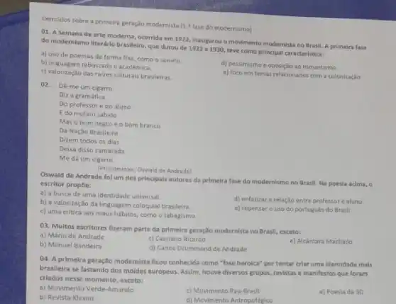 Exercicios sobre a primeira geração modernista [1.1 fase do modernismo)
01. A Semana de arte moderna, ocorrida em 1922, inaugurou o movimento modernista no Brasil. A primeira fase
do modernismo literário brasileiro que durou de 1922 a 1930, teve como principal caracteristica:
a) uso de poemas de forma fixa, como o soneto
b) linguagem rebuscada e acadèmica
d) pessimismo e oposição ao romantismo
c) valorização das raizes culturais brasileiras.
e) foco em temas relacionados com a colonização
02. Dé-me um cigarro
Diz a gramática
Do professore do aluno
E do mulato sabido
Mas o bom negro e o bom branco
Da Nação Brasileira
Dizem todos os dias
Deixa disso camarada
Me dá um cigarro.
(Pronominais, Oswald de Andrade)
Oswald de Andrade fol um dos principais autores da primeira fase do modernismo no Brasil. Na poesia acima, o
escritor propoe:
a) a busca de uma identidade universal.
b) a valorização da linguagem coloquial brasileira
d) enfatizar a relação entre professore aluno.
c) uma critica aos maus habitos, como o tabagismo.
e) repensar o uso do portugués do Brasil.
03. Multos escritores fizeram parte da primeira geração modernista no Brasil, exceto:
a) Mário de Andrade
c) Cassiano Ricardo
e) Alcântara Machado
b) Manuel Bandeira
d) Carlos Drummond de Andrade
04. A primelra geração modernista ficou conhecida como "fase heroica" por tentar criar uma identidade mais
brasllelra se fastando dos moldes europeus. Assim, houve diversos grupos, revistase manifestos que foram
criados nesse momento, exceto: